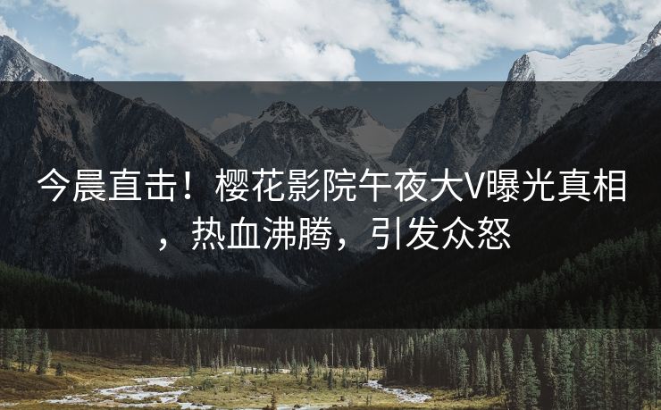 今晨直击！樱花影院午夜大V曝光真相，热血沸腾，引发众怒