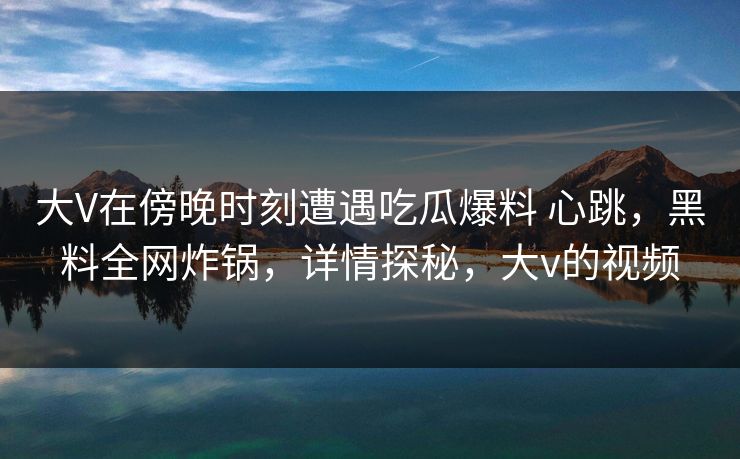 大V在傍晚时刻遭遇吃瓜爆料 心跳,黑料全网炸锅,详情探秘,大v的视频 第1张 大V在傍晚时刻遭遇吃瓜爆料 心跳,黑料全网炸锅,详情探秘,大v的视频 第1张