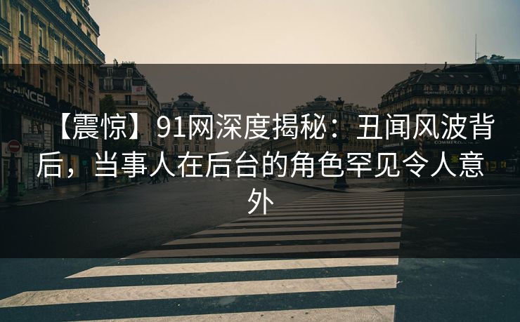 【震惊】91网深度揭秘：丑闻风波背后，当事人在后台的角色罕见令人意外