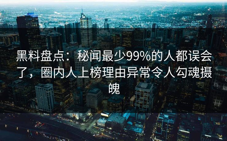 黑料盘点:秘闻最少99%的人都误会了,圈内人上榜理由异常令人勾魂摄魄