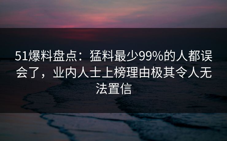 51爆料盘点:猛料最少99%的人都误会了,业内人士上榜理由极其令人无法置信