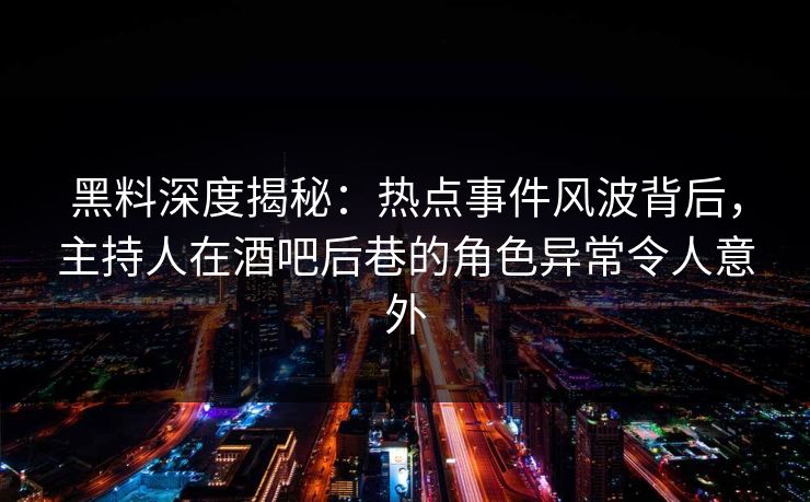 黑料深度揭秘:热点事件风波背后,主持人在酒吧后巷的角色异常令人意外
