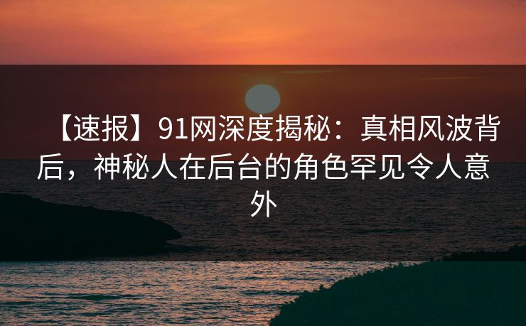 【速报】91网深度揭秘:真相风波背后,神秘人在后台的角色罕见令人意外
