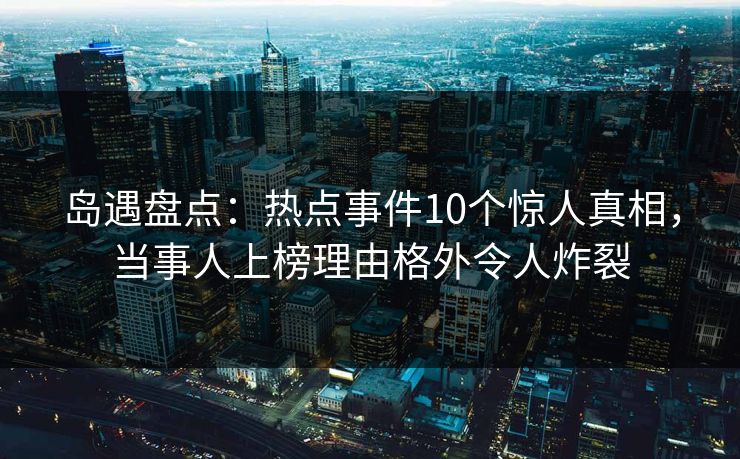 岛遇盘点：热点事件10个惊人真相，当事人上榜理由格外令人炸裂