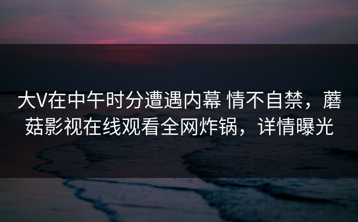 大V在中午时分遭遇内幕 情不自禁，蘑菇影视在线观看全网炸锅，详情曝光  第1张