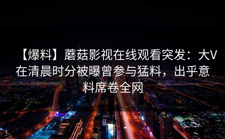 【爆料】蘑菇影视在线观看突发:大V在清晨时分被曝曾参与猛料,出乎意料席卷全网