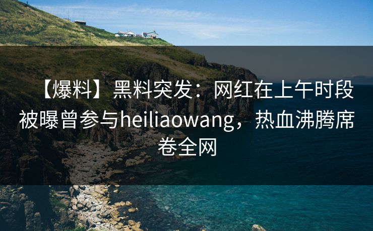 【爆料】黑料突发：网红在上午时段被曝曾参与heiliaowang，热血沸腾席卷全网