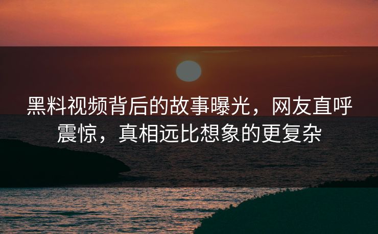 黑料视频背后的故事曝光，网友直呼震惊，真相远比想象的更复杂