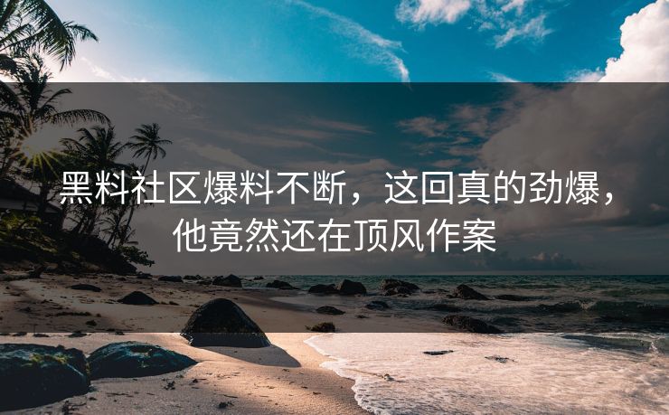 黑料社区爆料不断，这回真的劲爆，他竟然还在顶风作案