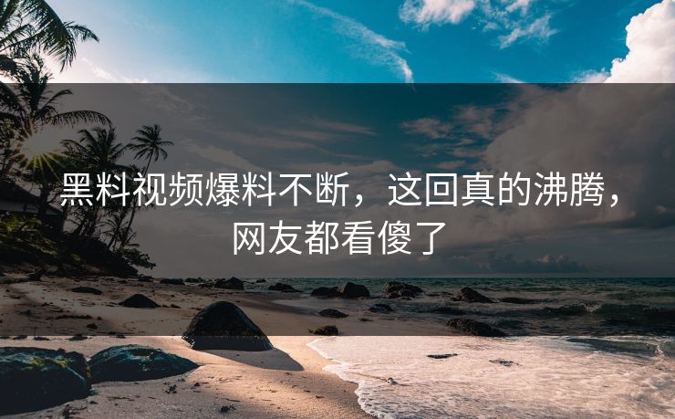 黑料视频爆料不断，这回真的沸腾，网友都看傻了
