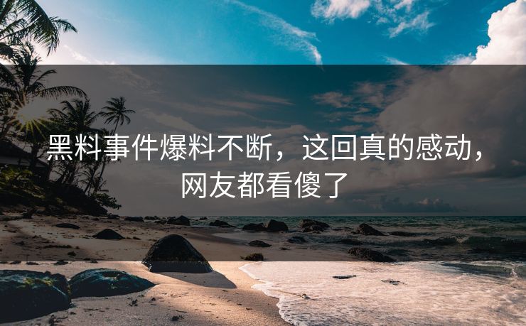 黑料事件爆料不断，这回真的感动，网友都看傻了  第1张