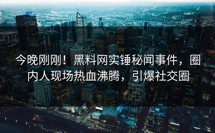 今晚刚刚！黑料网实锤秘闻事件，圈内人现场热血沸腾，引爆社交圈