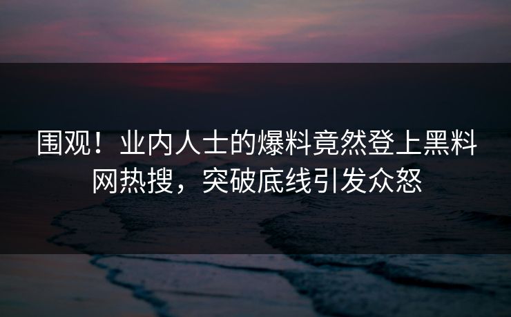 围观！业内人士的爆料竟然登上黑料网热搜，突破底线引发众怒