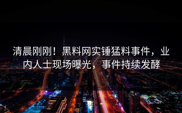 清晨刚刚！黑料网实锤猛料事件，业内人士现场曝光，事件持续发酵  第1张
