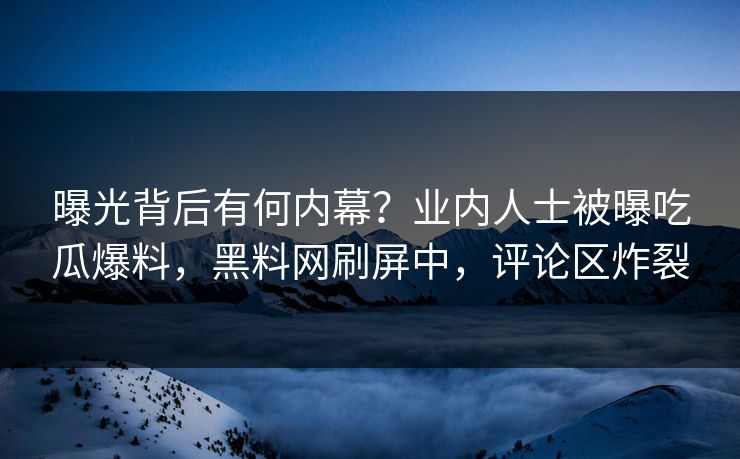 曝光背后有何内幕？业内人士被曝吃瓜爆料，黑料网刷屏中，评论区炸裂