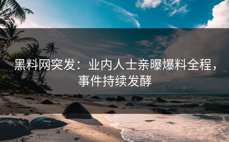 黑料网突发：业内人士亲曝爆料全程，事件持续发酵