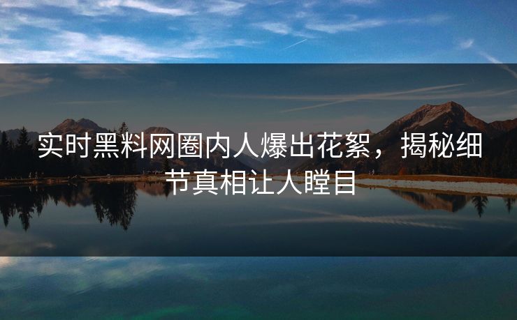 实时黑料网圈内人爆出花絮，揭秘细节真相让人瞠目