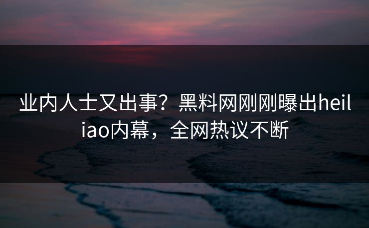 业内人士又出事？黑料网刚刚曝出heiliao内幕，全网热议不断