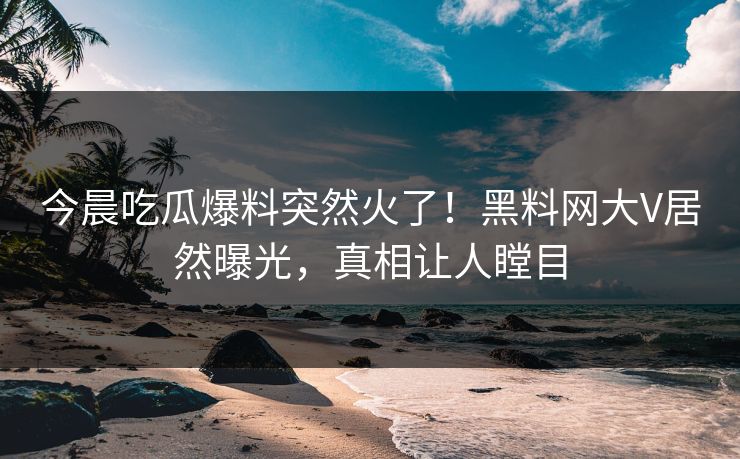 今晨吃瓜爆料突然火了！黑料网大V居然曝光，真相让人瞠目  第1张