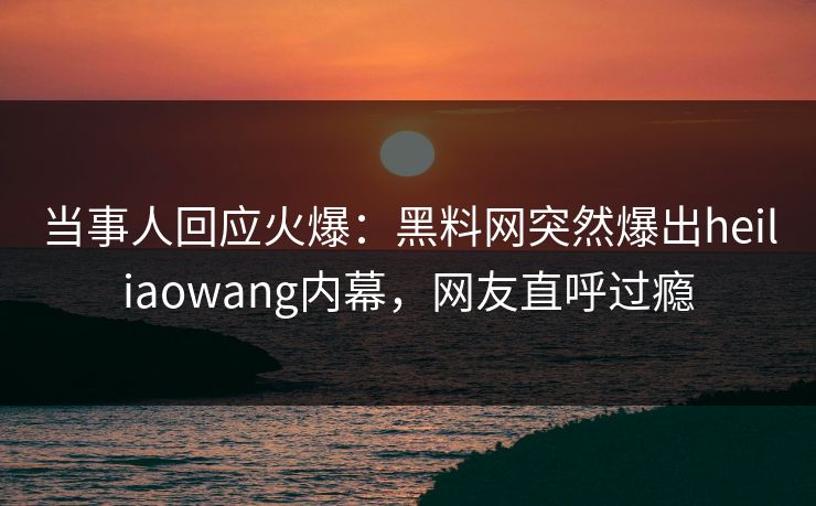 当事人回应火爆：黑料网突然爆出heiliaowang内幕，网友直呼过瘾  第1张