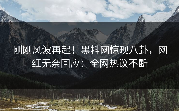 刚刚风波再起！黑料网惊现八卦，网红无奈回应：全网热议不断