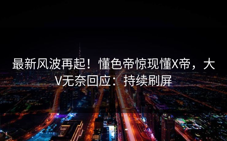 最新风波再起！懂色帝惊现懂X帝，大V无奈回应：持续刷屏