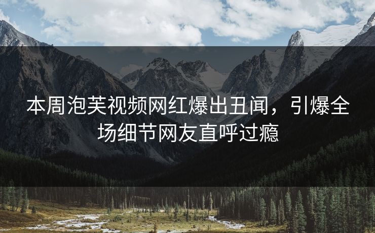 本周泡芙视频网红爆出丑闻，引爆全场细节网友直呼过瘾  第1张