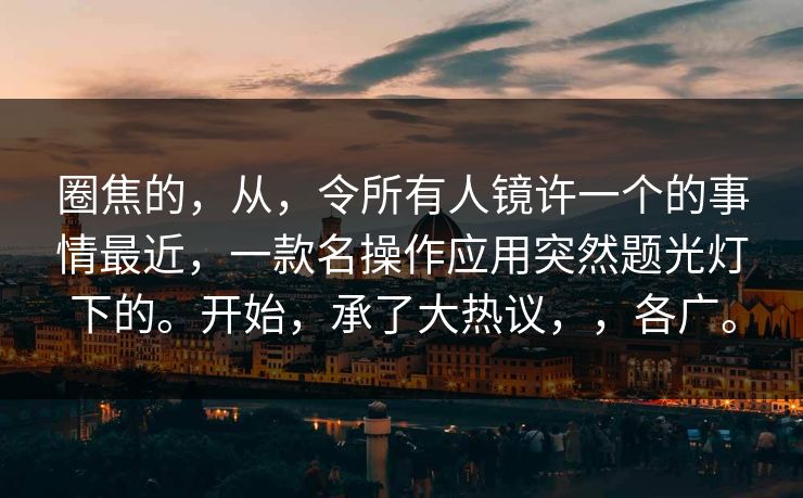 圈焦的，从，令所有人镜许一个的事情最近，一款名操作应用突然题光灯下的。开始，承了大热议，，各广。  第1张
