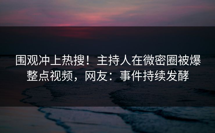 围观冲上热搜！主持人在微密圈被爆整点视频，网友：事件持续发酵