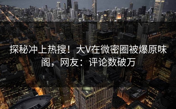 探秘冲上热搜！大V在微密圈被爆原味阁，网友：评论数破万