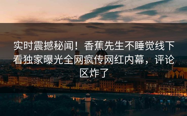 实时震撼秘闻!香蕉先生不睡觉线下看独家曝光全网疯传网红内幕,评论区炸了