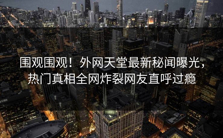 围观围观！外网天堂最新秘闻曝光，热门真相全网炸裂网友直呼过瘾