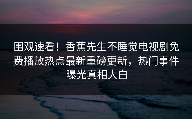 围观速看!香蕉先生不睡觉电视剧免费播放热点最新重磅更新,热门事件曝光真相大白