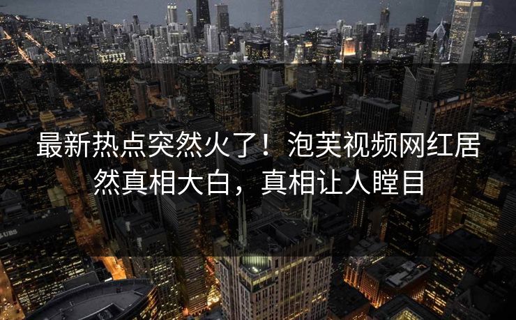 最新热点突然火了！泡芙视频网红居然真相大白，真相让人瞠目