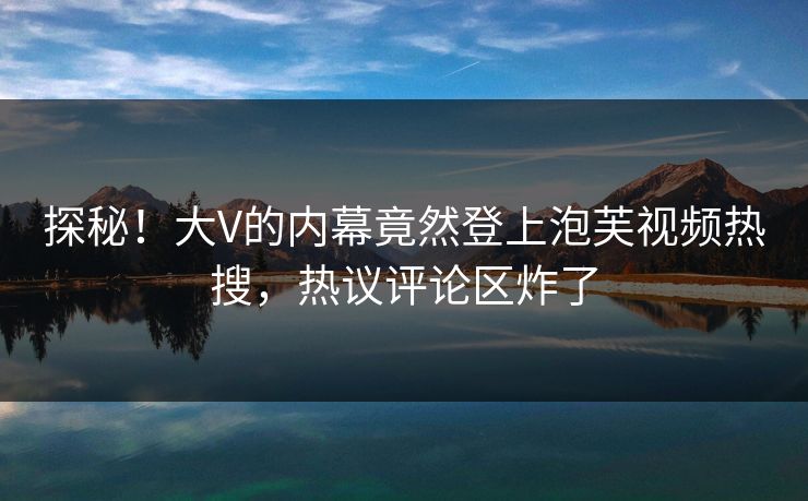 探秘！大V的内幕竟然登上泡芙视频热搜，热议评论区炸了