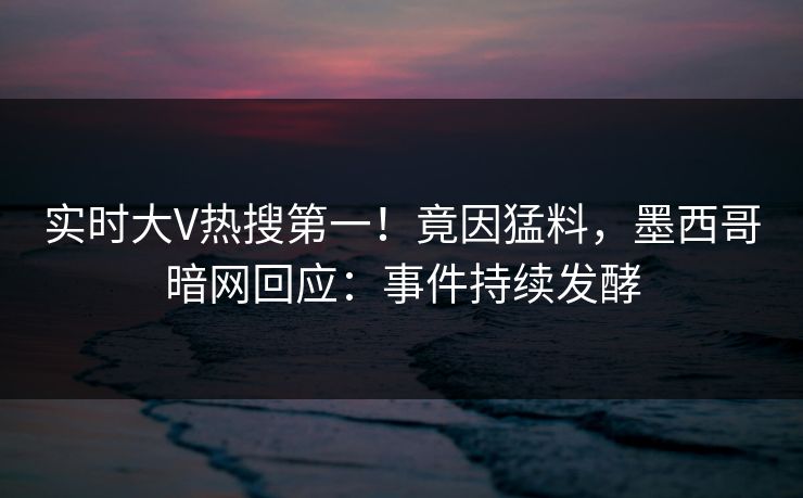 实时大V热搜第一！竟因猛料，墨西哥暗网回应：事件持续发酵