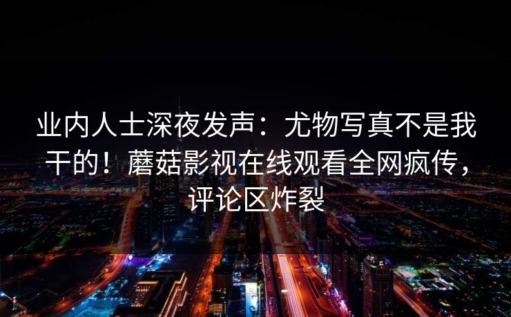 业内人士深夜发声：尤物写真不是我干的！蘑菇影视在线观看全网疯传，评论区炸裂