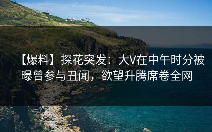 【爆料】探花突发：大V在中午时分被曝曾参与丑闻，欲望升腾席卷全网