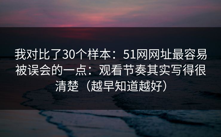 我对比了30个样本：51网网址最容易被误会的一点：观看节奏其实写得很清楚（越早知道越好）