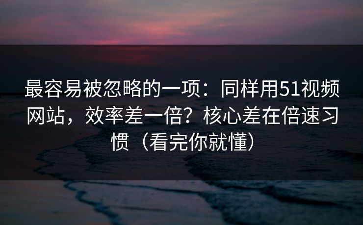 最容易被忽略的一项：同样用51视频网站，效率差一倍？核心差在倍速习惯（看完你就懂）