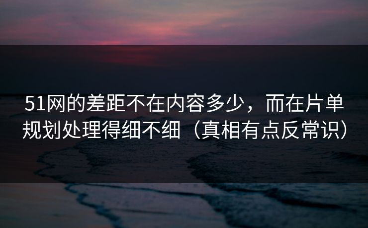 51网的差距不在内容多少，而在片单规划处理得细不细（真相有点反常识）  第1张