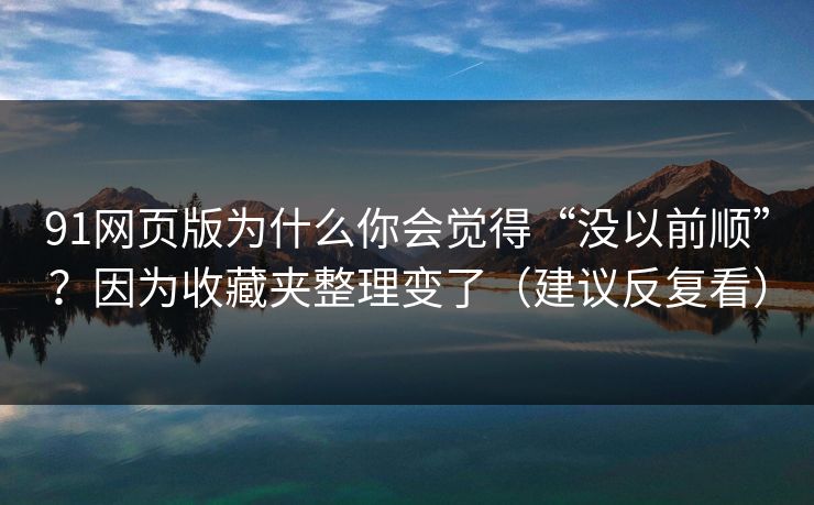 91网页版为什么你会觉得“没以前顺”？因为收藏夹整理变了（建议反复看）