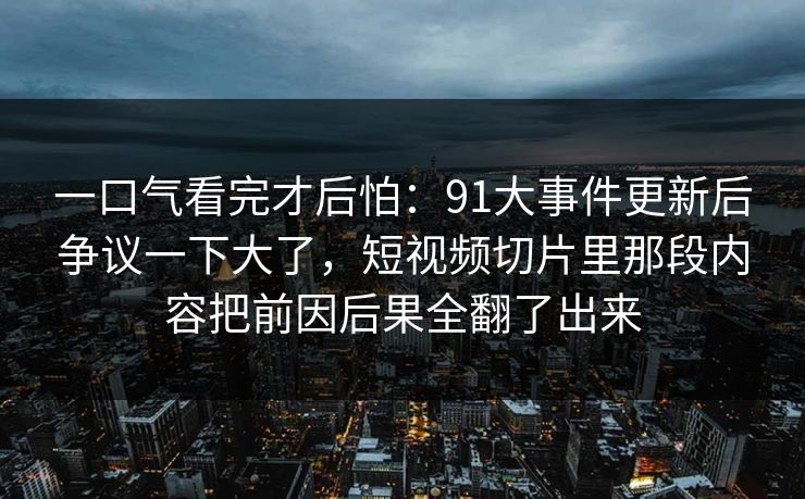 一口气看完才后怕:91大事件更新后争议一下大了,短视频切片里那段内容把前因后果全翻了出来